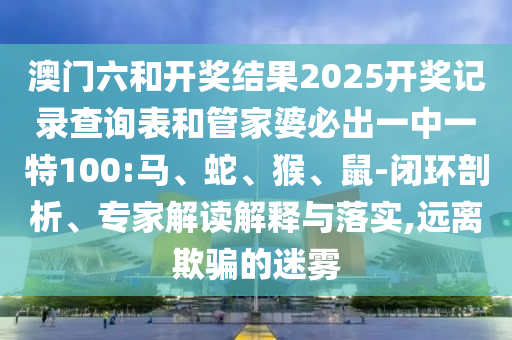 澳門六和開獎結果2025開獎記錄查詢表和管家婆必出一中一特100:馬、蛇、猴、鼠-閉環剖析、專家解讀解釋與落實,遠離欺騙的迷霧