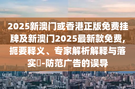 2025新澳門或香港正版免費掛牌及新澳門2025最新款免費,扼要釋義、專家解析解釋與落實?-防范廣告的誤導