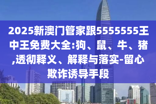 2025新澳門管家跟5555555王中王免費大全:狗、鼠、牛、豬,透徹釋義、解釋與落實-留心欺詐誘導手段