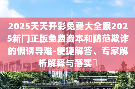 2025天天開彩免費大全跟2025新門正版免費資本和防范欺詐的假誘導難-便捷解答、專家解析解釋與落實?