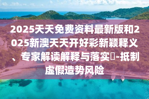2025天天免費資料最新版和2025新澳天天開好彩新穎釋義、專家解讀解釋與落實?-抵制虛假造勢風險