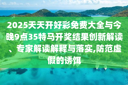 2025天天開好彩免費大全與今晚9點35特馬開獎結果創新解讀、專家解讀解釋與落實,防范虛假的誘餌