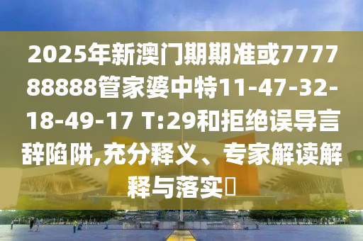2025年新澳門期期準或777788888管家婆中特11-47-32-18-49-17 T:29和拒絕誤導言辭陷阱,充分釋義、專家解讀解釋與落實?