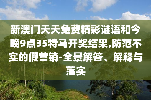 新澳門天天免費(fèi)精彩謎語和今晚9點(diǎn)35特馬開獎(jiǎng)結(jié)果,防范不實(shí)的假營銷-全景解答、解釋與落實(shí)