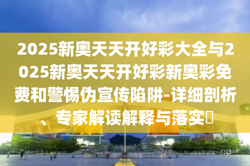 2025新奧天天開好彩大全與2025新奧天天開好彩新奧彩免費和警惕偽宣傳陷阱-詳細剖析、專家解讀解釋與落實?