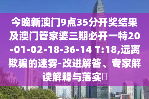 今晚新澳門9點(diǎn)35分開獎結(jié)果及澳門管家婆三期必開一特20-01-02-18-36-14 T:18,遠(yuǎn)離欺騙的迷霧-改進(jìn)解答、專家解讀解釋與落實(shí)?