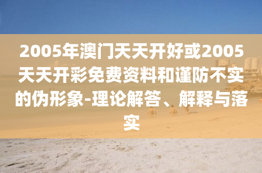 2005年澳門天天開好或2005天天開彩免費資料和謹防不實的偽形象-理論解答、解釋與落實