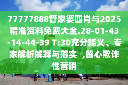77777888管家婆四肖與2025精準資料免費大全.28-01-43-14-44-39 T:30充分釋義、專家解析解釋與落實?,留心欺詐性營銷