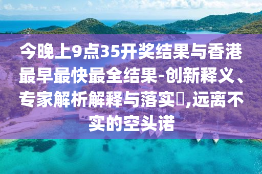 今晚上9點35開獎結(jié)果與香港最早最快最全結(jié)果-創(chuàng)新釋義、專家解析解釋與落實?,遠離不實的空頭諾