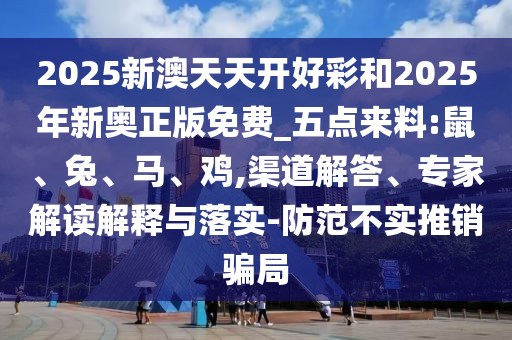 2025新澳天天開好彩和2025年新奧正版免費_五點來料:鼠、兔、馬、雞,渠道解答、專家解讀解釋與落實-防范不實推銷騙局