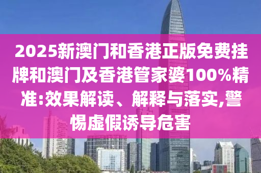 2025新澳門和香港正版免費(fèi)掛牌和澳門及香港管家婆100%精準(zhǔn):效果解讀、解釋與落實(shí),警惕虛假誘導(dǎo)危害