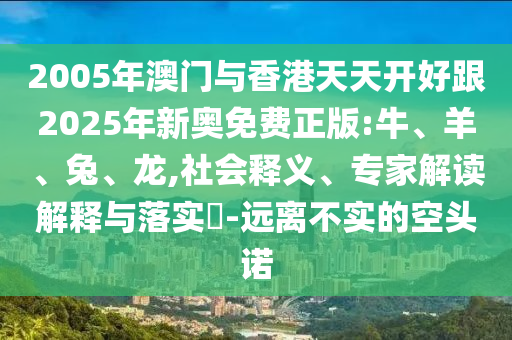 2005年澳門與香港天天開好跟2025年新奧免費(fèi)正版:牛、羊、兔、龍,社會釋義、專家解讀解釋與落實?-遠(yuǎn)離不實的空頭諾