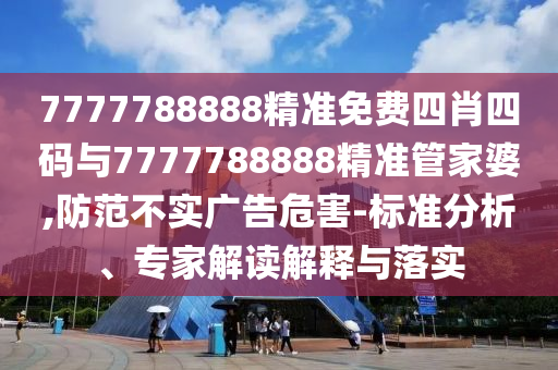 7777788888精準免費四肖四碼與7777788888精準管家婆,防范不實廣告危害-標準分析、專家解讀解釋與落實
