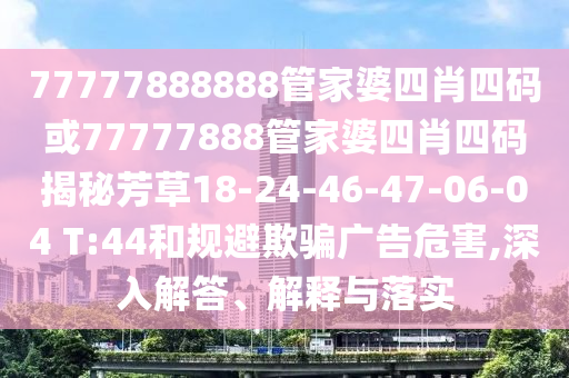 77777888888管家婆四肖四碼或77777888管家婆四肖四碼揭秘芳草18-24-46-47-06-04 T:44和規避欺騙廣告危害,深入解答、解釋與落實