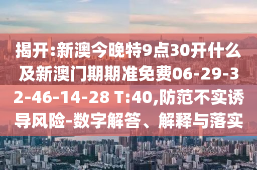 揭開:新澳今晚特9點(diǎn)30開什么及新澳門期期準(zhǔn)免費(fèi)06-29-32-46-14-28 T:40,防范不實(shí)誘導(dǎo)風(fēng)險(xiǎn)-數(shù)字解答、解釋與落實(shí)