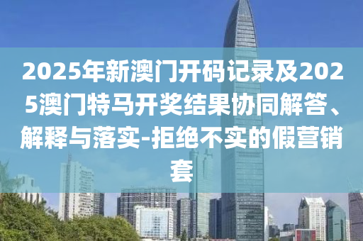 2025年新澳門開碼記錄及2025澳門特馬開獎結果協同解答、解釋與落實-拒絕不實的假營銷套