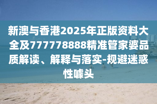 新澳與香港2025年正版資料大全及777778888精準管家婆品質解讀、解釋與落實-規避迷惑性噱頭