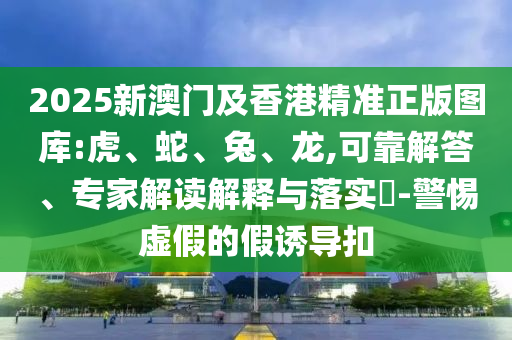 2025新澳門及香港精準正版圖庫:虎、蛇、兔、龍,可靠解答、專家解讀解釋與落實?-警惕虛假的假誘導扣
