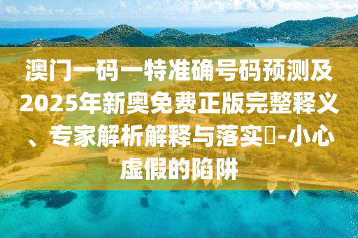 澳門一碼一特準確號碼預測及2025年新奧免費正版完整釋義、專家解析解釋與落實?-小心虛假的陷阱
