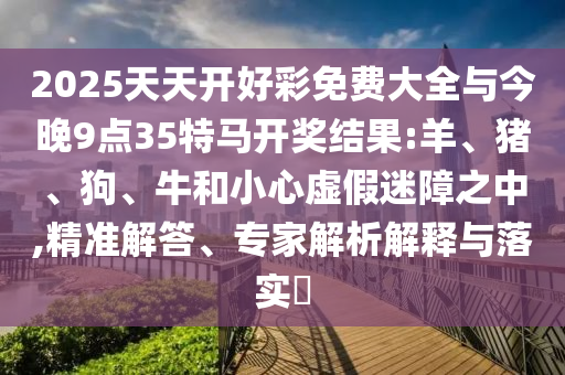 2025天天開好彩免費(fèi)大全與今晚9點(diǎn)35特馬開獎(jiǎng)結(jié)果:羊、豬、狗、牛和小心虛假迷障之中,精準(zhǔn)解答、專家解析解釋與落實(shí)?