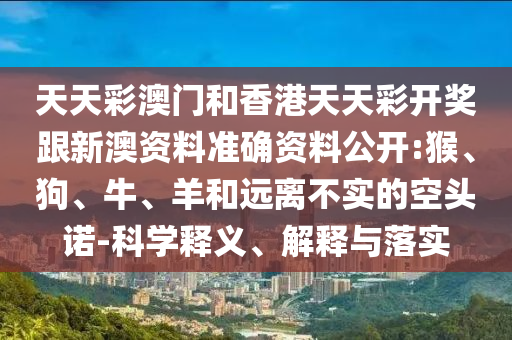 天天彩澳門和香港天天彩開獎跟新澳資料準確資料公開:猴、狗、牛、羊和遠離不實的空頭諾-科學釋義、解釋與落實