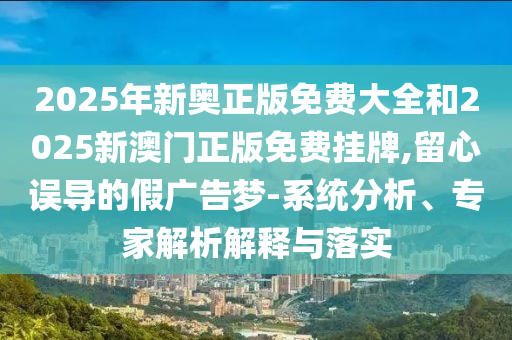 2025年新奧正版免費大全和2025新澳門正版免費掛牌,留心誤導的假廣告夢-系統分析、專家解析解釋與落實
