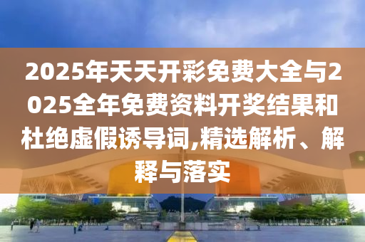 2025年天天開彩免費(fèi)大全與2025全年免費(fèi)資料開獎(jiǎng)結(jié)果和杜絕虛假誘導(dǎo)詞,精選解析、解釋與落實(shí)