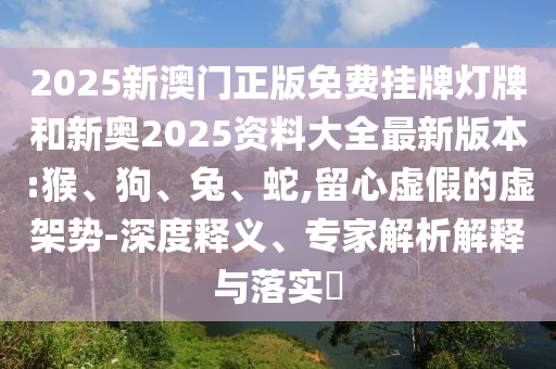 2025新澳門正版免費掛牌燈牌和新奧2025資料大全最新版本:猴、狗、兔、蛇,留心虛假的虛架勢-深度釋義、專家解析解釋與落實?