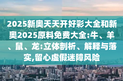 2025新奧天天開好彩大全和新奧2025原料免費大全:牛、羊、鼠、龍:立體剖析、解釋與落實,留心虛假迷障風險