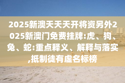 2025新澳天天天開將資另外2025新澳門免費掛牌:虎、狗、兔、蛇:重點釋義、解釋與落實,抵制徒有虛名標榜