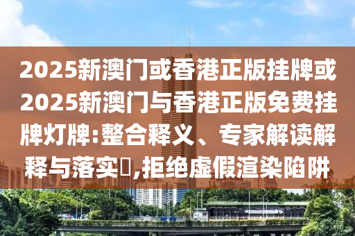 2025新澳門或香港正版掛牌或2025新澳門與香港正版免費掛牌燈牌:整合釋義、專家解讀解釋與落實?,拒絕虛假渲染陷阱