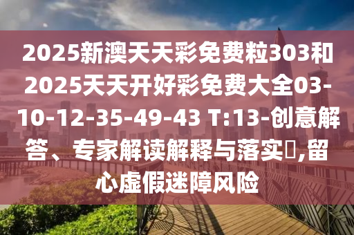 2025新澳天天彩免費(fèi)粒303和2025天天開好彩免費(fèi)大全03-10-12-35-49-43 T:13-創(chuàng)意解答、專家解讀解釋與落實(shí)?,留心虛假迷障風(fēng)險