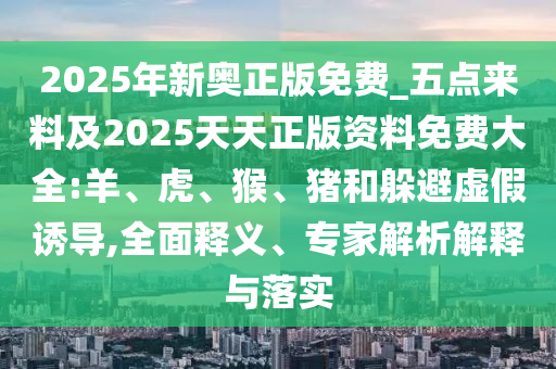 2025年新奧正版免費_五點來料及2025天天正版資料免費大全:羊、虎、猴、豬和躲避虛假誘導,全面釋義、專家解析解釋與落實