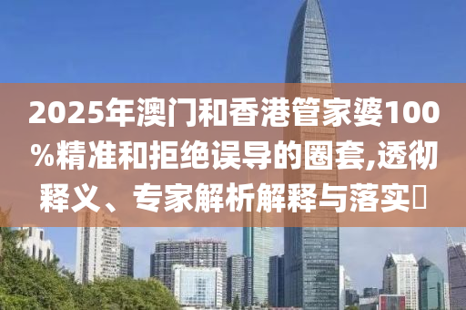 2025年澳門和香港管家婆100%精準和拒絕誤導的圈套,透徹釋義、專家解析解釋與落實?