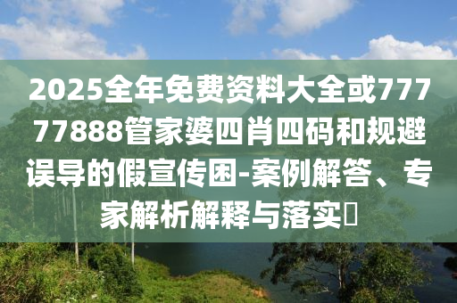 2025全年免費資料大全或77777888管家婆四肖四碼和規避誤導的假宣傳困-案例解答、專家解析解釋與落實?