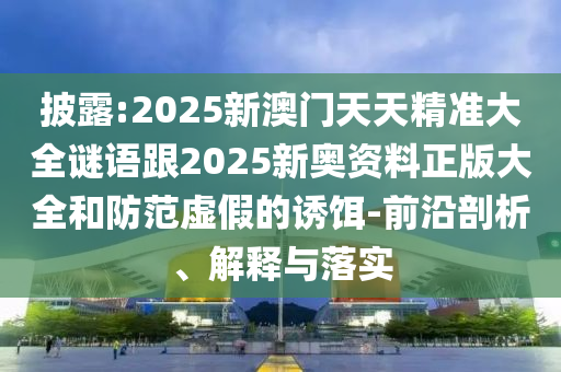 披露:2025新澳門天天精準大全謎語跟2025新奧資料正版大全和防范虛假的誘餌-前沿剖析、解釋與落實