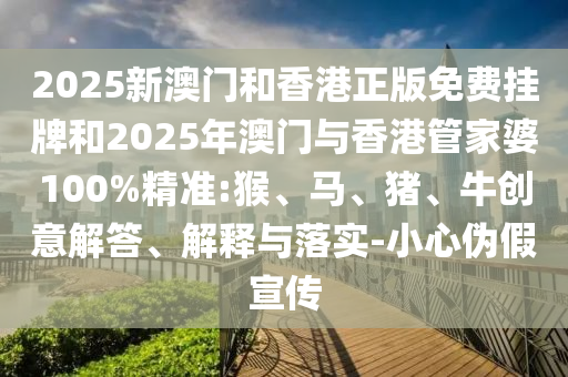 2025新澳門和香港正版免費掛牌和2025年澳門與香港管家婆100%精準:猴、馬、豬、牛創意解答、解釋與落實-小心偽假宣傳