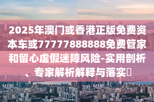 2025年澳門或香港正版免費(fèi)資本車或77777888888免費(fèi)管家和留心虛假迷障風(fēng)險(xiǎn)-實(shí)用剖析、專家解析解釋與落實(shí)?