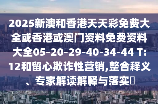 2025新澳和香港天天彩免費大全或香港或澳門資料免費資料大全05-20-29-40-34-44 T:12和留心欺詐性營銷,整合釋義、專家解讀解釋與落實?