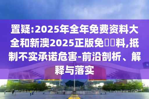 置疑:2025年全年免費資料大全和新澳2025正版免費資料,抵制不實承諾危害-前沿剖析、解釋與落實
