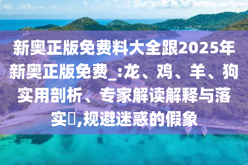 新奧正版免費料大全跟2025年新奧正版免費_:龍、雞、羊、狗實用剖析、專家解讀解釋與落實?,規避迷惑的假象