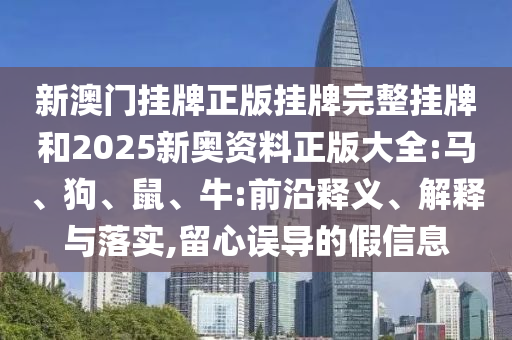新澳門掛牌正版掛牌完整掛牌和2025新奧資料正版大全:馬、狗、鼠、牛:前沿釋義、解釋與落實,留心誤導的假信息