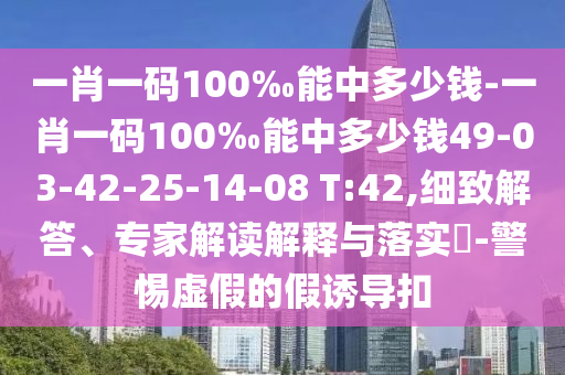 一肖一碼100‰能中多少錢-一肖一碼100‰能中多少錢49-03-42-25-14-08 T:42,細致解答、專家解讀解釋與落實?-警惕虛假的假誘導扣