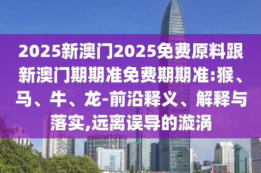 2025新澳門2025免費原料跟新澳門期期準免費期期準:猴、馬、牛、龍-前沿釋義、解釋與落實,遠離誤導的漩渦