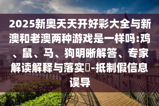 2025新奧天天開好彩大全與新澳和老澳兩種游戲是一樣嗎:雞、鼠、馬、狗明晰解答、專家解讀解釋與落實?-抵制假信息誤導