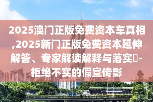 2025澳門正版免費(fèi)資本車真相,2025新門正版免費(fèi)資本延伸解答、專家解讀解釋與落實(shí)?-拒絕不實(shí)的假宣傳影