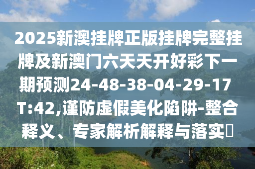2025新澳掛牌正版掛牌完整掛牌及新澳門六天天開好彩下一期預測24-48-38-04-29-17 T:42,謹防虛假美化陷阱-整合釋義、專家解析解釋與落實?