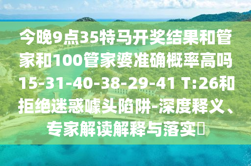 今晚9點35特馬開獎結果和管家和100管家婆準確概率高嗎15-31-40-38-29-41 T:26和拒絕迷惑噱頭陷阱-深度釋義、專家解讀解釋與落實?