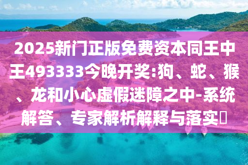 2025新門正版免費資本同王中王493333今晚開獎:狗、蛇、猴、龍和小心虛假迷障之中-系統解答、專家解析解釋與落實?