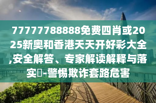 77777788888免費四肖或2025新奧和香港天天開好彩大全,安全解答、專家解讀解釋與落實?-警惕欺詐套路危害